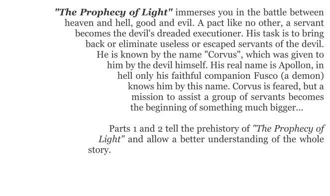 "The Prophecy of Light" immerses you in the battle between heaven and hell, good and evil. A pact like no other, a servant becomes the devil's dreaded executioner. His task is to bring back or eliminate useless or escaped servants of the devil. He is known by the name "Corvus", which was given to him by the devil himself. His real name is Apollon, in hell only his faithful companion Fusco (a demon) knows him by this name. Corvus is feared, but a mission to assist a group of servants becomes the beginning of something much bigger...  Parts 1 and 2 tell the prehistory of "The Prophecy of Light" and allow a better understanding of the whole story.