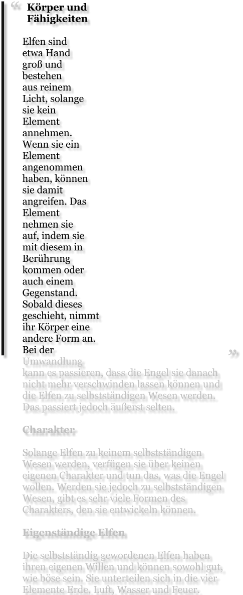 Körper und Fähigkeiten  Elfen sind etwa Hand groß und bestehen aus reinem Licht, solange sie kein Element annehmen. Wenn sie ein Element angenommen haben, können sie damit angreifen. Das Element nehmen sie auf, indem sie mit diesem in Berührung kommen oder auch einem Gegenstand. Sobald dieses geschieht, nimmt ihr Körper eine andere Form an. Bei der Umwandlung kann es passieren, dass die Engel sie danach nicht mehr verschwinden lassen können und die Elfen zu selbstständigen Wesen werden. Das passiert jedoch äußerst selten.  Charakter  Solange Elfen zu keinem selbstständigen Wesen werden, verfügen sie über keinen eigenen Charakter und tun das, was die Engel wollen. Werden sie jedoch zu selbstständigen Wesen, gibt es sehr viele Formen des Charakters, den sie entwickeln können.  Eigenständige Elfen  Die selbstständig gewordenen Elfen haben ihren eigenen Willen und können sowohl gut, wie böse sein. Sie unterteilen sich in die vier Elemente Erde, Luft, Wasser und Feuer.