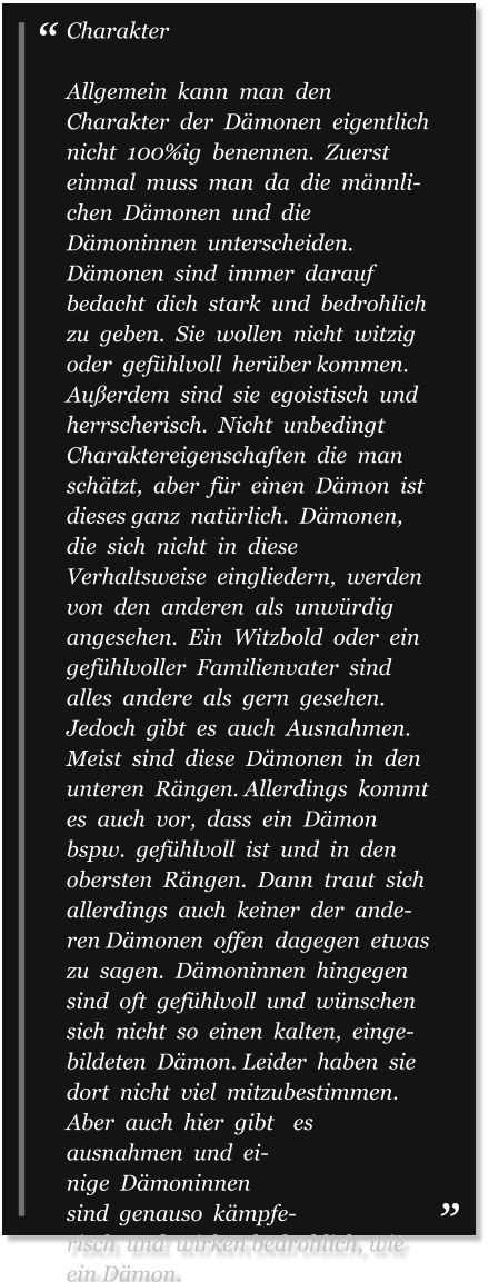 Charakter  Allgemein  kann  man  den  Charakter  der  Dämonen  eigentlich  nicht  100%ig  benennen.  Zuerst  einmal  muss  man  da  die  männlichen  Dämonen  und  die Dämoninnen  unterscheiden.  Dämonen  sind  immer  darauf  bedacht  dich  stark  und  bedrohlich  zu  geben.  Sie  wollen  nicht  witzig  oder  gefühlvoll  herüber kommen.  Außerdem  sind  sie  egoistisch  und  herrscherisch.  Nicht  unbedingt  Charaktereigenschaften  die  man  schätzt,  aber  für  einen  Dämon  ist  dieses ganz  natürlich.  Dämonen,  die  sich  nicht  in  diese  Verhaltsweise  eingliedern,  werden  von  den  anderen  als  unwürdig  angesehen.  Ein  Witzbold  oder  ein gefühlvoller  Familienvater  sind  alles  andere  als  gern  gesehen.  Jedoch  gibt  es  auch  Ausnahmen.  Meist  sind  diese  Dämonen  in  den  unteren  Rängen. Allerdings  kommt  es  auch  vor,  dass  ein  Dämon  bspw.  gefühlvoll  ist  und  in  den  obersten  Rängen.  Dann  traut  sich  allerdings  auch  keiner  der  anderen Dämonen  offen  dagegen  etwas  zu  sagen.  Dämoninnen  hingegen  sind  oft  gefühlvoll  und  wünschen  sich  nicht  so  einen  kalten,  eingebildeten  Dämon. Leider  haben  sie  dort  nicht  viel  mitzubestimmen.  Aber  auch  hier  gibt  es  ausnahmen  und  einige  Dämoninnen  sind  genauso  kämpferisch  und  wirken bedrohlich, wie ein Dämon.
