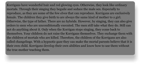 Korrigans have wonderful hair and red glowing eyes. Otherwise, they look like ordinary mortals. Through their singing they beguile and seduce the male sex. Especially to reproduce, as they are some of the few elves that can reproduce. Korrigans are exclusively female. The children they give birth to are always the same kind of mother to a girl. Otherwise, the type of father. There are no hybrids. However, by singing, they can also give orders to men who are unconditionally executed. The men still take what they do. Still can not do anything about it. Only when the Korrigan stops singing, they come back to themselves. Your children do not raise the Korrigans themselves. They exchange them with the children of mortals who are killed. Therefore, the children of the Korrigans are also called changelings. With a hypnotic gaze they can make the mortal parents believe that it is their own child. Korrigans develop their own abilities and know how to use them without the true mother teaching them.