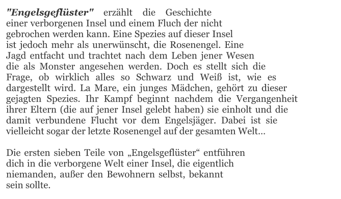 "Engelsgeflüster" erzählt die Geschichte einer verborgenen Insel und einem Fluch der nicht gebrochen werden kann. Eine Spezies auf dieser Insel ist jedoch mehr als unerwünscht, die Rosenengel. Eine Jagd entfacht und trachtet nach dem Leben jener Wesen die als Monster angesehen werden. Doch es stellt sich die Frage, ob wirklich alles so Schwarz und Weiß ist, wie es dargestellt wird. La Mare, ein junges Mädchen, gehört zu dieser gejagten Spezies. Ihr Kampf beginnt nachdem die Vergangenheit ihrer Eltern (die auf jener Insel gelebt haben) sie einholt und die damit verbundene Flucht vor dem Engelsjäger. Dabei ist sie vielleicht sogar der letzte Rosenengel auf der gesamten Welt…  Die ersten sieben Teile von „Engelsgeflüster“ entführen dich in die verborgene Welt einer Insel, die eigentlich niemanden, außer den Bewohnern selbst, bekannt sein sollte.