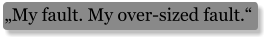 „My fault. My over-sized fault.“