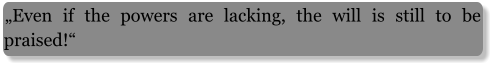 „Even if the powers are lacking, the will is still to be praised!“