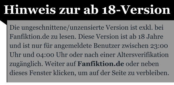 Hinweis zur ab 18-Version Die ungeschnittene/unzensierte Version ist exkl. bei Fanfiktion.de zu lesen. Diese Version ist ab 18 Jahre und ist nur für angemeldete Benutzer zwischen 23:00 Uhr und 04:00 Uhr oder nach einer Altersverifikation zugänglich. Weiter auf Fanfiktion.de oder neben dieses Fenster klicken, um auf der Seite zu verbleiben.