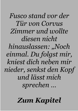 Fusco stand vor der Tür von Corvus Zimmer und wollte diesen nicht hinauslassen: „Noch einmal. Du folgst mir, kniest dich neben mir nieder, senkst den Kopf und lässt mich sprechen …  Zum Kapitel