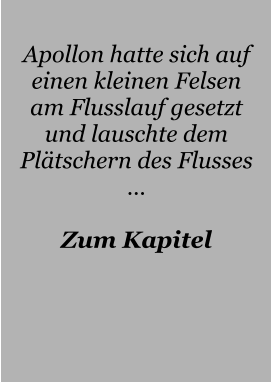 Apollon hatte sich auf einen kleinen Felsen am Flusslauf gesetzt und lauschte dem Plätschern des Flusses …  Zum Kapitel