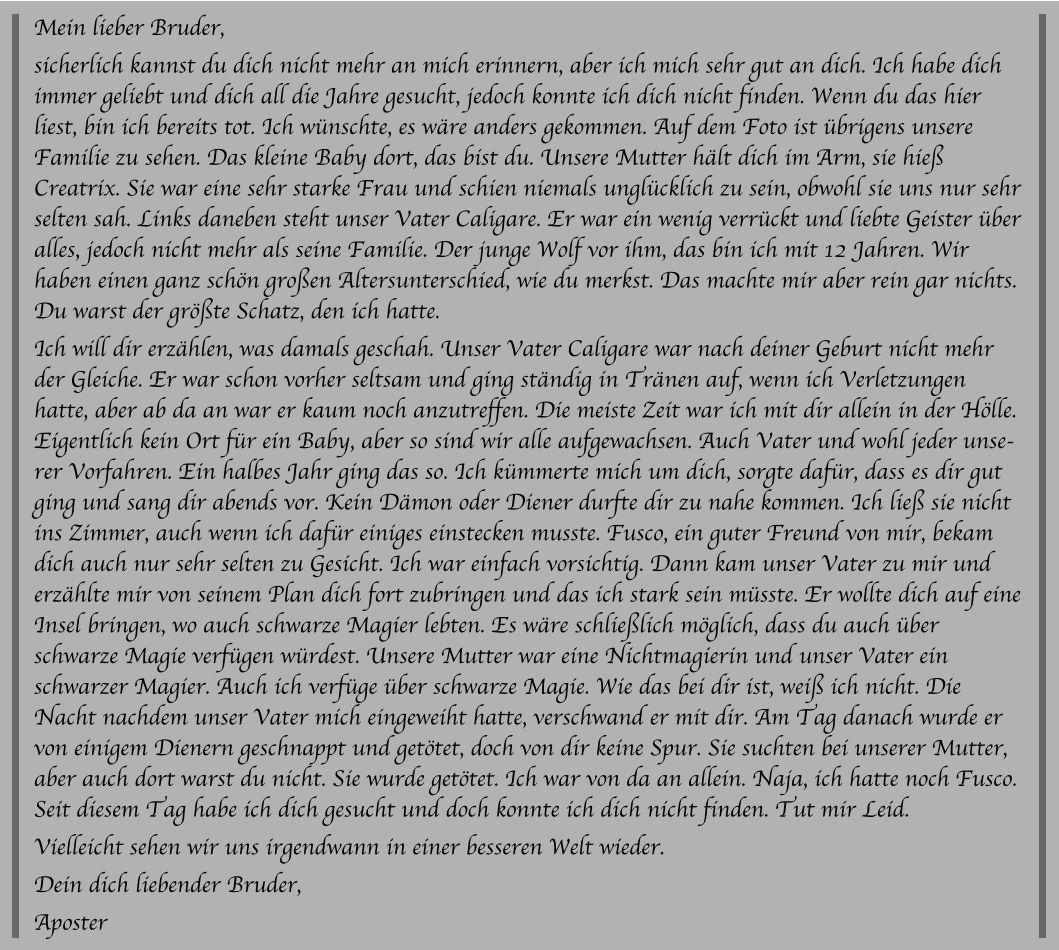Mein lieber Bruder, sicherlich kannst du dich nicht mehr an mich erinnern, aber ich mich sehr gut an dich. Ich habe dich immer geliebt und dich all die Jahre gesucht, jedoch konnte ich dich nicht finden. Wenn du das hier liest, bin ich bereits tot. Ich wünschte, es wäre anders gekommen. Auf dem Foto ist übrigens unsere Familie zu sehen. Das kleine Baby dort, das bist du. Unsere Mutter hält dich im Arm, sie hieß Creatrix. Sie war eine sehr starke Frau und schien niemals unglücklich zu sein, obwohl sie uns nur sehr selten sah. Links daneben steht unser Vater Caligare. Er war ein wenig verrückt und liebte Geister über alles, jedoch nicht mehr als seine Familie. Der junge Wolf vor ihm, das bin ich mit 12 Jahren. Wir haben einen ganz schön großen Altersunterschied, wie du merkst. Das machte mir aber rein gar nichts. Du warst der größte Schatz, den ich hatte. Ich will dir erzählen, was damals geschah. Unser Vater Caligare war nach deiner Geburt nicht mehr der Gleiche. Er war schon vorher seltsam und ging ständig in Tränen auf, wenn ich Verletzungen hatte, aber ab da an war er kaum noch anzutreffen. Die meiste Zeit war ich mit dir allein in der Hölle. Eigentlich kein Ort für ein Baby, aber so sind wir alle aufgewachsen. Auch Vater und wohl jeder unserer Vorfahren. Ein halbes Jahr ging das so. Ich kümmerte mich um dich, sorgte dafür, dass es dir gut ging und sang dir abends vor. Kein Dämon oder Diener durfte dir zu nahe kommen. Ich ließ sie nicht ins Zimmer, auch wenn ich dafür einiges einstecken musste. Fusco, ein guter Freund von mir, bekam dich auch nur sehr selten zu Gesicht. Ich war einfach vorsichtig. Dann kam unser Vater zu mir und erzählte mir von seinem Plan dich fort zubringen und das ich stark sein müsste. Er wollte dich auf eine Insel bringen, wo auch schwarze Magier lebten. Es wäre schließlich möglich, dass du auch über schwarze Magie verfügen würdest. Unsere Mutter war eine Nichtmagierin und unser Vater ein schwarzer Magier. Auch ich verfüge über schwarze Magie. Wie das bei dir ist, weiß ich nicht. Die Nacht nachdem unser Vater mich eingeweiht hatte, verschwand er mit dir. Am Tag danach wurde er von einigem Dienern geschnappt und getötet, doch von dir keine Spur. Sie suchten bei unserer Mutter, aber auch dort warst du nicht. Sie wurde getötet. Ich war von da an allein. Naja, ich hatte noch Fusco. Seit diesem Tag habe ich dich gesucht und doch konnte ich dich nicht finden. Tut mir Leid.  Vielleicht sehen wir uns irgendwann in einer besseren Welt wieder. Dein dich liebender Bruder, Aposter