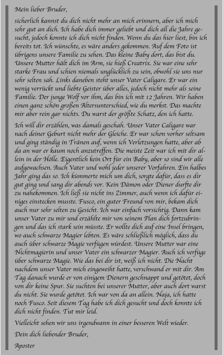Mein lieber Bruder, sicherlich kannst du dich nicht mehr an mich erinnern, aber ich mich sehr gut an dich. Ich habe dich immer geliebt und dich all die Jahre gesucht, jedoch konnte ich dich nicht finden. Wenn du das hier liest, bin ich bereits tot. Ich wünschte, es wäre anders gekommen. Auf dem Foto ist übrigens unsere Familie zu sehen. Das kleine Baby dort, das bist du. Unsere Mutter hält dich im Arm, sie hieß Creatrix. Sie war eine sehr starke Frau und schien niemals unglücklich zu sein, obwohl sie uns nur sehr selten sah. Links daneben steht unser Vater Caligare. Er war ein wenig verrückt und liebte Geister über alles, jedoch nicht mehr als seine Familie. Der junge Wolf vor ihm, das bin ich mit 12 Jahren. Wir haben einen ganz schön großen Altersunterschied, wie du merkst. Das machte mir aber rein gar nichts. Du warst der größte Schatz, den ich hatte. Ich will dir erzählen, was damals geschah. Unser Vater Caligare war nach deiner Geburt nicht mehr der Gleiche. Er war schon vorher seltsam und ging ständig in Tränen auf, wenn ich Verletzungen hatte, aber ab da an war er kaum noch anzutreffen. Die meiste Zeit war ich mit dir allein in der Hölle. Eigentlich kein Ort für ein Baby, aber so sind wir alle aufgewachsen. Auch Vater und wohl jeder unserer Vorfahren. Ein halbes Jahr ging das so. Ich kümmerte mich um dich, sorgte dafür, dass es dir gut ging und sang dir abends vor. Kein Dämon oder Diener durfte dir zu nahekommen. Ich ließ sie nicht ins Zimmer, auch wenn ich dafür einiges einstecken musste. Fusco, ein guter Freund von mir, bekam dich auch nur sehr selten zu Gesicht. Ich war einfach vorsichtig. Dann kam unser Vater zu mir und erzählte mir von seinem Plan dich fortzubringen und das ich stark sein müsste. Er wollte dich auf eine Insel bringen, wo auch schwarze Magier lebten. Es wäre schließlich möglich, dass du auch über schwarze Magie verfügen würdest. Unsere Mutter war eine Nichtmagierin und unser Vater ein schwarzer Magier. Auch ich verfüge über schwarze Magie. Wie das bei dir ist, weiß ich nicht. Die Nacht nachdem unser Vater mich eingeweiht hatte, verschwand er mit dir. Am Tag danach wurde er von einigem Dienern geschnappt und getötet, doch von dir keine Spur. Sie suchten bei unserer Mutter, aber auch dort warst du nicht. Sie wurde getötet. Ich war von da an allein. Naja, ich hatte noch Fusco. Seit diesem Tag habe ich dich gesucht und doch konnte ich dich nicht finden. Tut mir leid.  Vielleicht sehen wir uns irgendwann in einer besseren Welt wieder. Dein dich liebender Bruder, Aposter